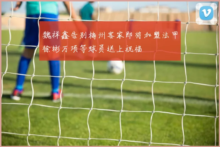 魏祥鑫告别梅州客家即将加盟法甲徐彬万项等球员送上祝福