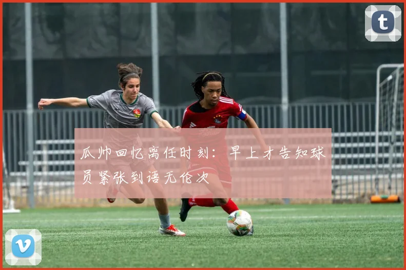 瓜帅回忆离任时刻：早上才告知球员紧张到语无伦次
