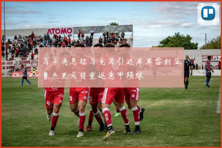 马卡消息称马竞若引进库库雷利亚鲁杰里或将重返意甲踢球