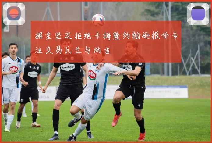 掘金坚定拒绝卡梅隆约翰逊报价专注交易瓦兰与纳吉