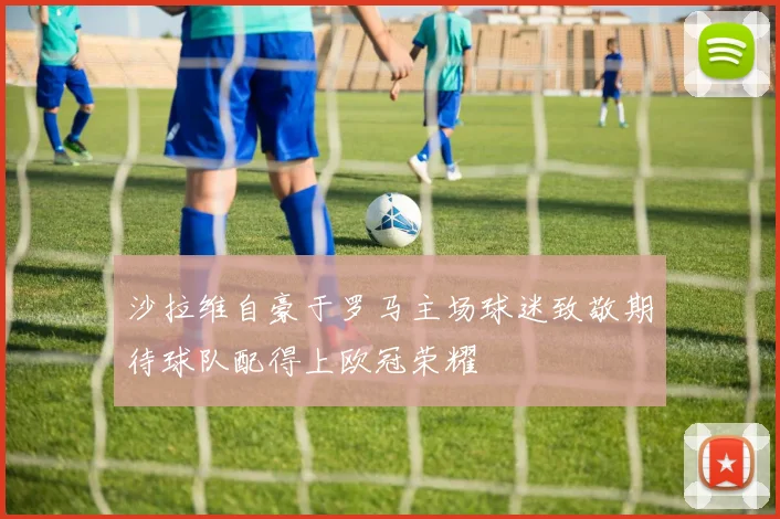 沙拉维自豪于罗马主场球迷致敬期待球队配得上欧冠荣耀