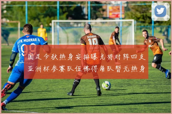 国足今秋热身安排曝光将对阵四支亚洲杯参赛队伍佛得角队暂无热身计划