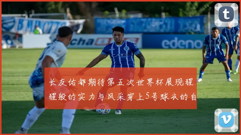 长友佑都期待第五次世界杯展现猩猩般的实力与风采穿上5号球衣的自豪感