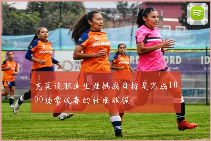 克莱谈职业生涯挑战目标是完成1000场常规赛的壮丽旅程