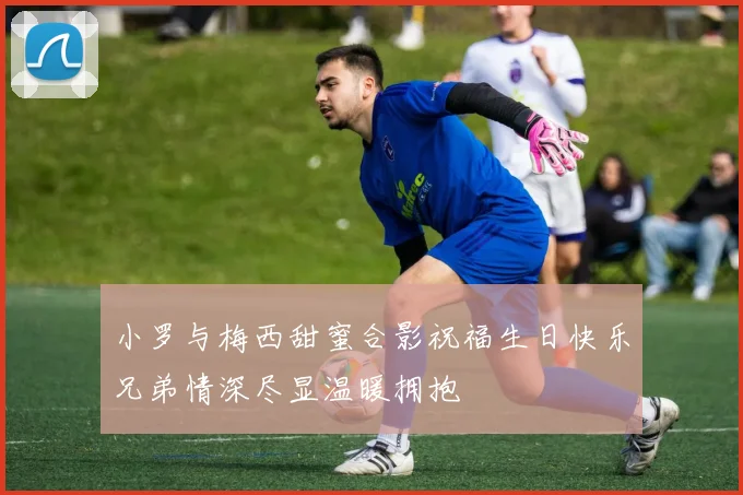 小罗与梅西甜蜜合影祝福生日快乐兄弟情深尽显温暖拥抱