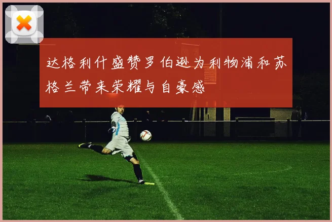 达格利什盛赞罗伯逊为利物浦和苏格兰带来荣耀与自豪感