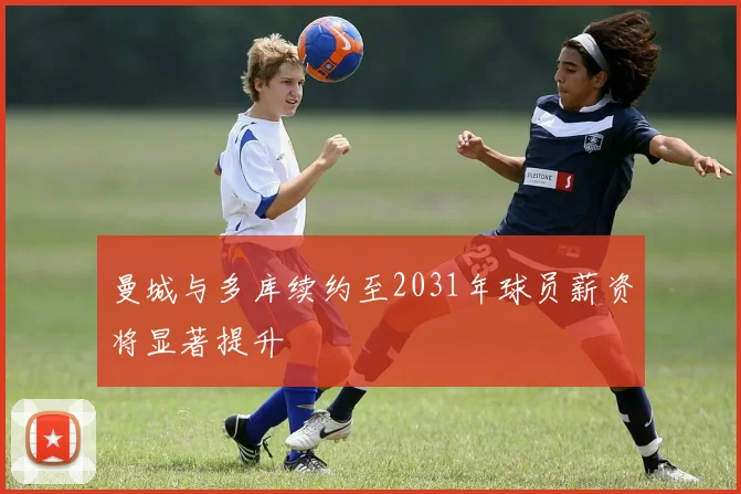 曼城与多库续约至2031年球员薪资将显著提升
