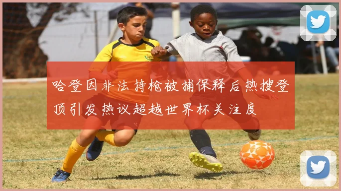 哈登因非法持枪被捕保释后热搜登顶引发热议超越世界杯关注度