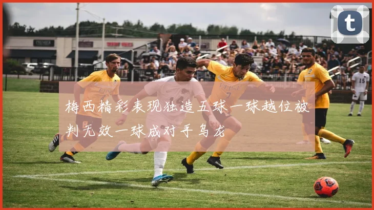 梅西精彩表现独造五球一球越位被判无效一球成对手乌龙