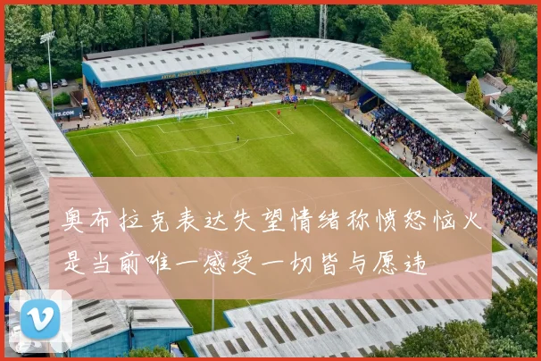 奥布拉克表达失望情绪称愤怒恼火是当前唯一感受一切皆与愿违