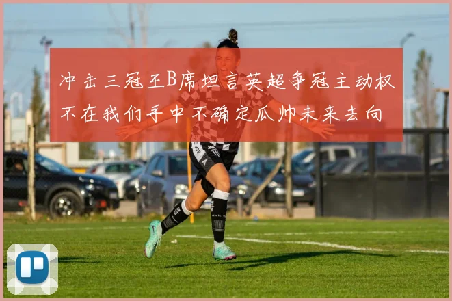 冲击三冠王B席坦言英超争冠主动权不在我们手中不确定瓜帅未来去向