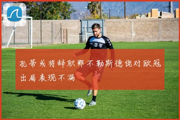 孔蒂或将辞职那不勒斯德佬对欧冠出局表现不满