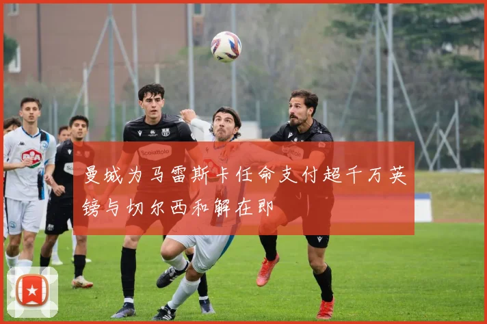 曼城为马雷斯卡任命支付超千万英镑与切尔西和解在即
