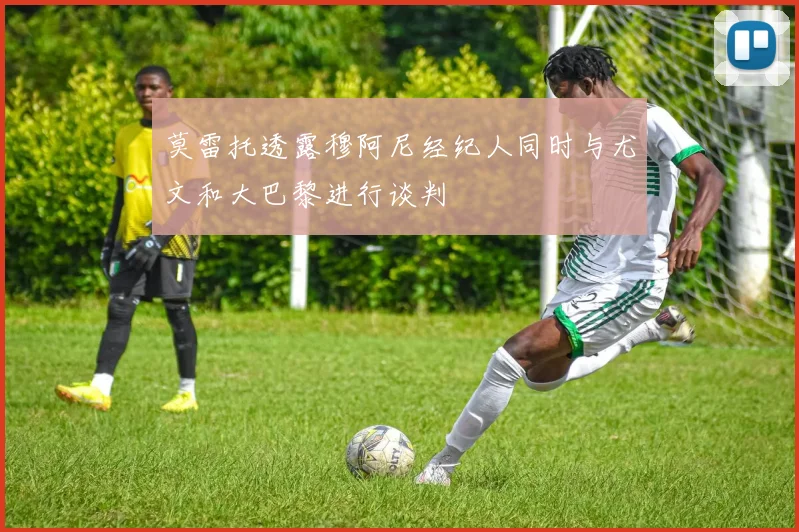 莫雷托透露穆阿尼经纪人同时与尤文和大巴黎进行谈判