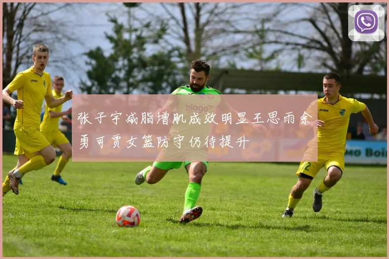 张子宇减脂增肌成效明显王思雨余勇可贾女篮防守仍待提升