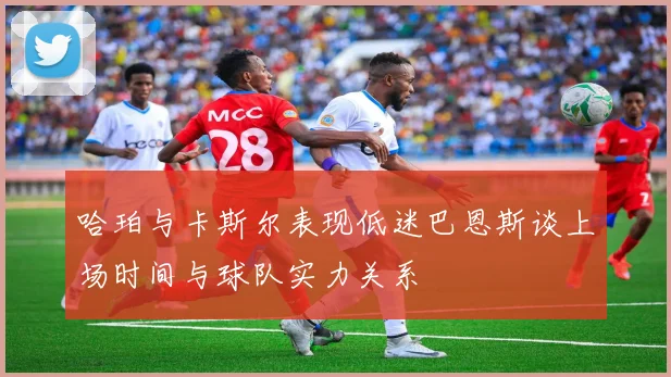 哈珀与卡斯尔表现低迷巴恩斯谈上场时间与球队实力关系